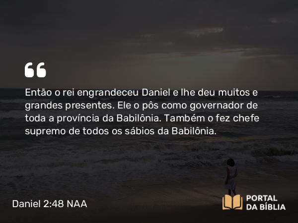 Daniel 2:48 NAA - Então o rei engrandeceu Daniel e lhe deu muitos e grandes presentes. Ele o pôs como governador de toda a província da Babilônia. Também o fez chefe supremo de todos os sábios da Babilônia.