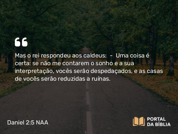 Daniel 2:5 NAA - Mas o rei respondeu aos caldeus: — Uma coisa é certa: se não me contarem o sonho e a sua interpretação, vocês serão despedaçados, e as casas de vocês serão reduzidas a ruínas.