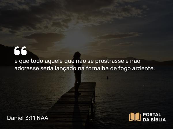 Daniel 3:11 NAA - e que todo aquele que não se prostrasse e não adorasse seria lançado na fornalha de fogo ardente.