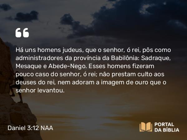 Daniel 3:12-14 NAA - Há uns homens judeus, que o senhor, ó rei, pôs como administradores da província da Babilônia: Sadraque, Mesaque e Abede-Nego. Esses homens fizeram pouco caso do senhor, ó rei; não prestam culto aos deuses do rei, nem adoram a imagem de ouro que o senhor levantou.