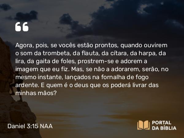 Daniel 3:15 NAA - Agora, pois, se vocês estão prontos, quando ouvirem o som da trombeta, da flauta, da cítara, da harpa, da lira, da gaita de foles, prostrem-se e adorem a imagem que eu fiz. Mas, se não a adorarem, serão, no mesmo instante, lançados na fornalha de fogo ardente. E quem é o deus que os poderá livrar das minhas mãos?