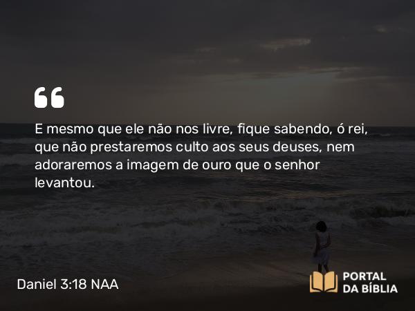 Daniel 3:18 NAA - E mesmo que ele não nos livre, fique sabendo, ó rei, que não prestaremos culto aos seus deuses, nem adoraremos a imagem de ouro que o senhor levantou.