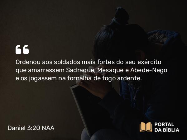 Daniel 3:20 NAA - Ordenou aos soldados mais fortes do seu exército que amarrassem Sadraque, Mesaque e Abede-Nego e os jogassem na fornalha de fogo ardente.