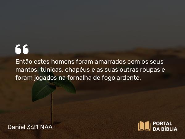 Daniel 3:21 NAA - Então estes homens foram amarrados com os seus mantos, túnicas, chapéus e as suas outras roupas e foram jogados na fornalha de fogo ardente.