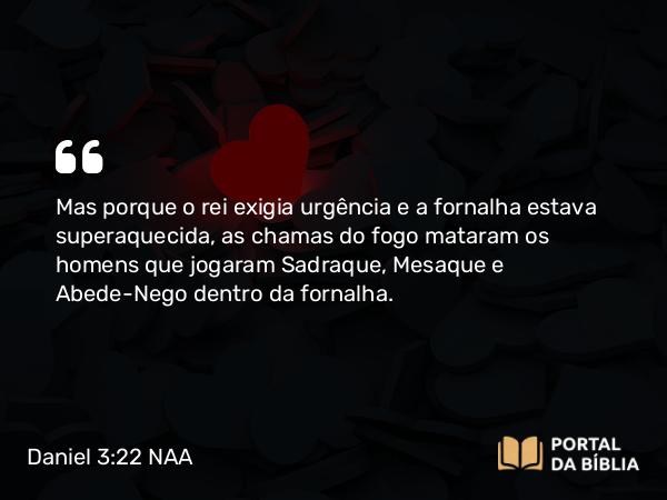 Daniel 3:22-23 NAA - Mas porque o rei exigia urgência e a fornalha estava superaquecida, as chamas do fogo mataram os homens que jogaram Sadraque, Mesaque e Abede-Nego dentro da fornalha.