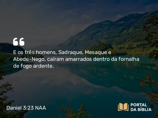 Daniel 3:23 NAA - E os três homens, Sadraque, Mesaque e Abede-Nego, caíram amarrados dentro da fornalha de fogo ardente.