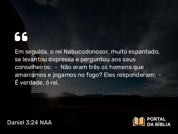 Daniel 3:24 NAA - Em seguida, o rei Nabucodonosor, muito espantado, se levantou depressa e perguntou aos seus conselheiros: — Não eram três os homens que amarramos e jogamos no fogo? Eles responderam: — É verdade, ó rei.