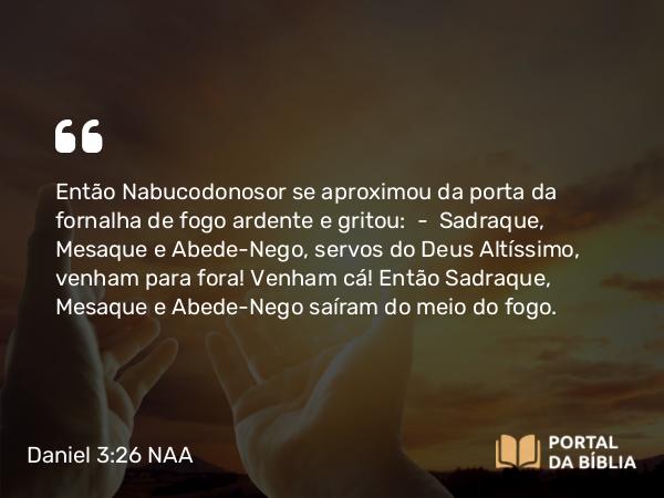 Daniel 3:26 NAA - Então Nabucodonosor se aproximou da porta da fornalha de fogo ardente e gritou: — Sadraque, Mesaque e Abede-Nego, servos do Deus Altíssimo, venham para fora! Venham cá! Então Sadraque, Mesaque e Abede-Nego saíram do meio do fogo.