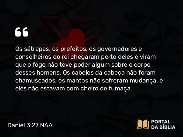 Daniel 3:27 NAA - Os sátrapas, os prefeitos, os governadores e conselheiros do rei chegaram perto deles e viram que o fogo não teve poder algum sobre o corpo desses homens. Os cabelos da cabeça não foram chamuscados, os mantos não sofreram mudança, e eles não estavam com cheiro de fumaça.