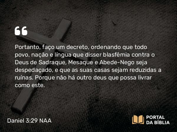 Daniel 3:29 NAA - Portanto, faço um decreto, ordenando que todo povo, nação e língua que disser blasfêmia contra o Deus de Sadraque, Mesaque e Abede-Nego seja despedaçado, e que as suas casas sejam reduzidas a ruínas. Porque não há outro deus que possa livrar como este.