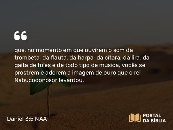 Daniel 3:5 NAA - que, no momento em que ouvirem o som da trombeta, da flauta, da harpa, da cítara, da lira, da gaita de foles e de todo tipo de música, vocês se prostrem e adorem a imagem de ouro que o rei Nabucodonosor levantou.