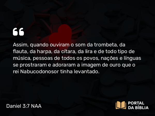 Daniel 3:7 NAA - Assim, quando ouviram o som da trombeta, da flauta, da harpa, da cítara, da lira e de todo tipo de música, pessoas de todos os povos, nações e línguas se prostraram e adoraram a imagem de ouro que o rei Nabucodonosor tinha levantado.