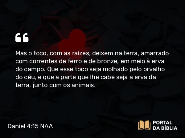 Daniel 4:15 NAA - Mas o toco, com as raízes, deixem na terra, amarrado com correntes de ferro e de bronze, em meio à erva do campo. Que esse toco seja molhado pelo orvalho do céu, e que a parte que lhe cabe seja a erva da terra, junto com os animais.