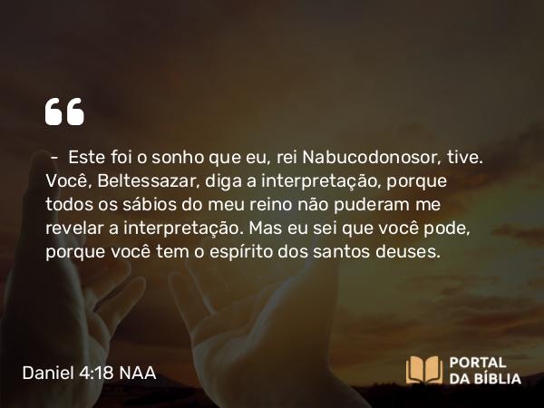 Daniel 4:18 NAA - — Este foi o sonho que eu, rei Nabucodonosor, tive. Você, Beltessazar, diga a interpretação, porque todos os sábios do meu reino não puderam me revelar a interpretação. Mas eu sei que você pode, porque você tem o espírito dos santos deuses.