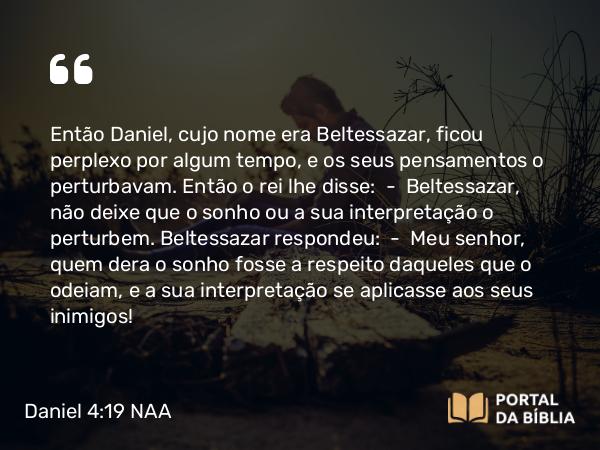 Daniel 4:19 NAA - Então Daniel, cujo nome era Beltessazar, ficou perplexo por algum tempo, e os seus pensamentos o perturbavam. Então o rei lhe disse: — Beltessazar, não deixe que o sonho ou a sua interpretação o perturbem. Beltessazar respondeu: — Meu senhor, quem dera o sonho fosse a respeito daqueles que o odeiam, e a sua interpretação se aplicasse aos seus inimigos!