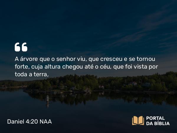 Daniel 4:20 NAA - A árvore que o senhor viu, que cresceu e se tornou forte, cuja altura chegou até o céu, que foi vista por toda a terra,