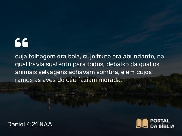 Daniel 4:21-22 NAA - cuja folhagem era bela, cujo fruto era abundante, na qual havia sustento para todos, debaixo da qual os animais selvagens achavam sombra, e em cujos ramos as aves do céu faziam morada,