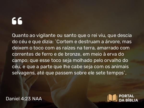 Daniel 4:23 NAA - Quanto ao vigilante ou santo que o rei viu, que descia do céu e que dizia: 