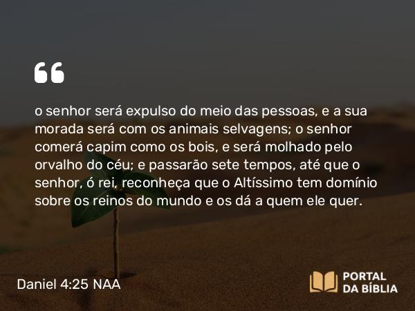 Daniel 4:25 NAA - o senhor será expulso do meio das pessoas, e a sua morada será com os animais selvagens; o senhor comerá capim como os bois, e será molhado pelo orvalho do céu; e passarão sete tempos, até que o senhor, ó rei, reconheça que o Altíssimo tem domínio sobre os reinos do mundo e os dá a quem ele quer.