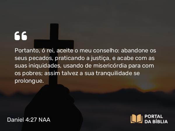 Daniel 4:27 NAA - Portanto, ó rei, aceite o meu conselho: abandone os seus pecados, praticando a justiça, e acabe com as suas iniquidades, usando de misericórdia para com os pobres; assim talvez a sua tranquilidade se prolongue.