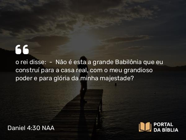 Daniel 4:30 NAA - o rei disse: — Não é esta a grande Babilônia que eu construí para a casa real, com o meu grandioso poder e para glória da minha majestade?