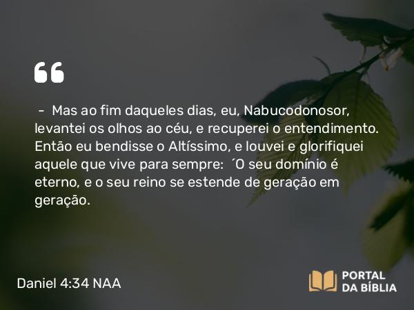 Daniel 4:34 NAA - — Mas ao fim daqueles dias, eu, Nabucodonosor, levantei os olhos ao céu, e recuperei o entendimento. Então eu bendisse o Altíssimo, e louvei e glorifiquei aquele que vive para sempre: 