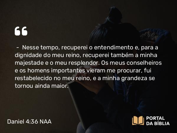 Daniel 4:36 NAA - — Nesse tempo, recuperei o entendimento e, para a dignidade do meu reino, recuperei também a minha majestade e o meu resplendor. Os meus conselheiros e os homens importantes vieram me procurar, fui restabelecido no meu reino, e a minha grandeza se tornou ainda maior.