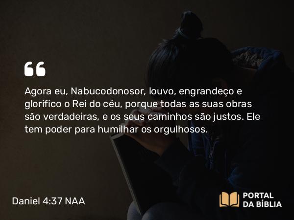 Daniel 4:37 NAA - Agora eu, Nabucodonosor, louvo, engrandeço e glorifico o Rei do céu, porque todas as suas obras são verdadeiras, e os seus caminhos são justos. Ele tem poder para humilhar os orgulhosos.