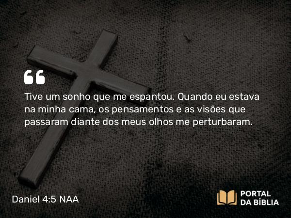 Daniel 4:5 NAA - Tive um sonho que me espantou. Quando eu estava na minha cama, os pensamentos e as visões que passaram diante dos meus olhos me perturbaram.