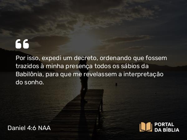 Daniel 4:6 NAA - Por isso, expedi um decreto, ordenando que fossem trazidos à minha presença todos os sábios da Babilônia, para que me revelassem a interpretação do sonho.