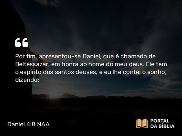 Daniel 4:8 NAA - Por fim, apresentou-se Daniel, que é chamado de Beltessazar, em honra ao nome do meu deus. Ele tem o espírito dos santos deuses, e eu lhe contei o sonho, dizendo: