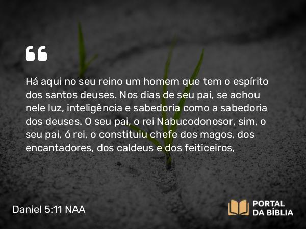 Daniel 5:11 NAA - Há aqui no seu reino um homem que tem o espírito dos santos deuses. Nos dias de seu pai, se achou nele luz, inteligência e sabedoria como a sabedoria dos deuses. O seu pai, o rei Nabucodonosor, sim, o seu pai, ó rei, o constituiu chefe dos magos, dos encantadores, dos caldeus e dos feiticeiros,