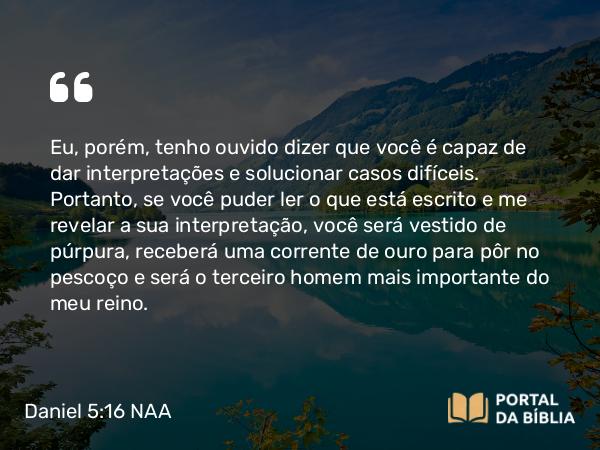 Daniel 5:16 NAA - Eu, porém, tenho ouvido dizer que você é capaz de dar interpretações e solucionar casos difíceis. Portanto, se você puder ler o que está escrito e me revelar a sua interpretação, você será vestido de púrpura, receberá uma corrente de ouro para pôr no pescoço e será o terceiro homem mais importante do meu reino.