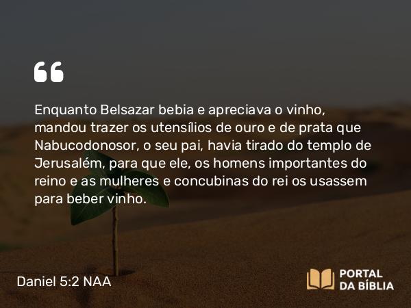 Daniel 5:2-3 NAA - Enquanto Belsazar bebia e apreciava o vinho, mandou trazer os utensílios de ouro e de prata que Nabucodonosor, o seu pai, havia tirado do templo de Jerusalém, para que ele, os homens importantes do reino e as mulheres e concubinas do rei os usassem para beber vinho.