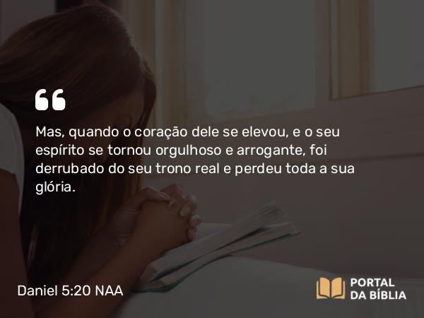 Daniel 5:20 NAA - Mas, quando o coração dele se elevou, e o seu espírito se tornou orgulhoso e arrogante, foi derrubado do seu trono real e perdeu toda a sua glória.