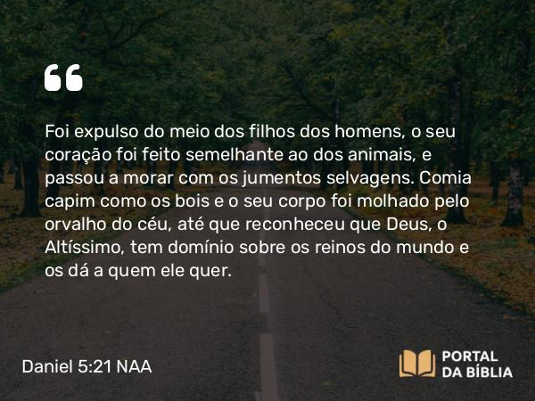 Daniel 5:21 NAA - Foi expulso do meio dos filhos dos homens, o seu coração foi feito semelhante ao dos animais, e passou a morar com os jumentos selvagens. Comia capim como os bois e o seu corpo foi molhado pelo orvalho do céu, até que reconheceu que Deus, o Altíssimo, tem domínio sobre os reinos do mundo e os dá a quem ele quer.