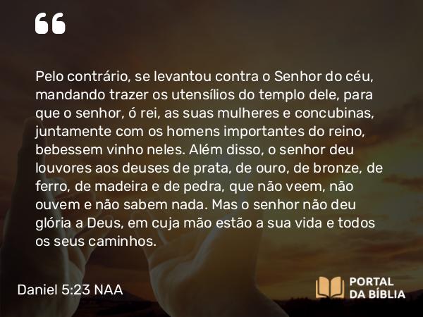 Daniel 5:23 NAA - Pelo contrário, se levantou contra o Senhor do céu, mandando trazer os utensílios do templo dele, para que o senhor, ó rei, as suas mulheres e concubinas, juntamente com os homens importantes do reino, bebessem vinho neles. Além disso, o senhor deu louvores aos deuses de prata, de ouro, de bronze, de ferro, de madeira e de pedra, que não veem, não ouvem e não sabem nada. Mas o senhor não deu glória a Deus, em cuja mão estão a sua vida e todos os seus caminhos.