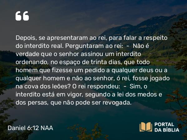 Daniel 6:12 NAA - Depois, se apresentaram ao rei, para falar a respeito do interdito real. Perguntaram ao rei: — Não é verdade que o senhor assinou um interdito ordenando, no espaço de trinta dias, que todo homem que fizesse um pedido a qualquer deus ou a qualquer homem e não ao senhor, ó rei, fosse jogado na cova dos leões? O rei respondeu: — Sim, o interdito está em vigor, segundo a lei dos medos e dos persas, que não pode ser revogada.