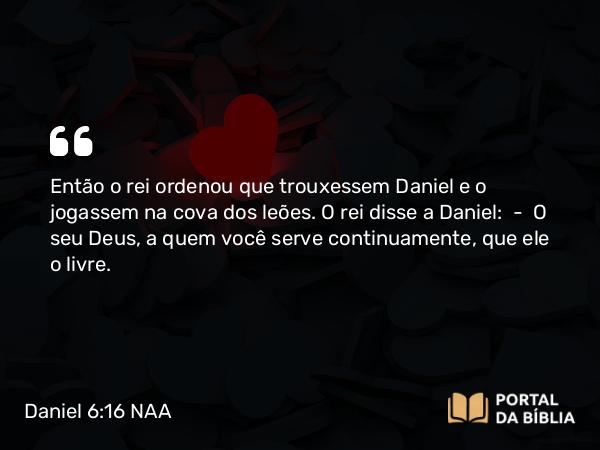 Daniel 6:16 NAA - Então o rei ordenou que trouxessem Daniel e o jogassem na cova dos leões. O rei disse a Daniel: — O seu Deus, a quem você serve continuamente, que ele o livre.