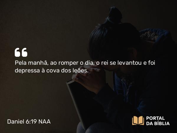 Daniel 6:19 NAA - Pela manhã, ao romper o dia, o rei se levantou e foi depressa à cova dos leões.