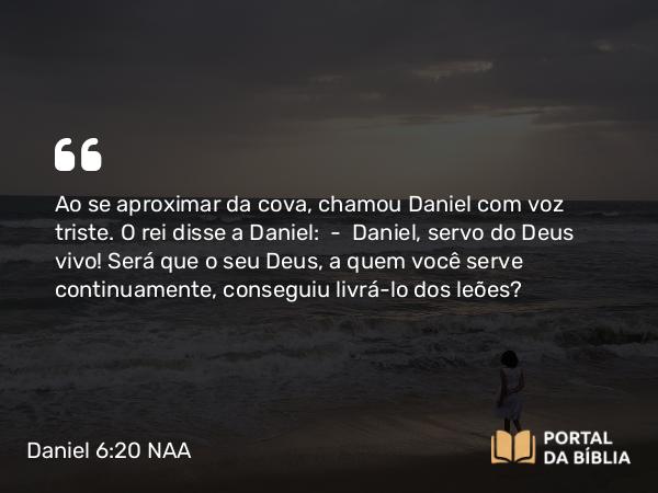 Daniel 6:20 NAA - Ao se aproximar da cova, chamou Daniel com voz triste. O rei disse a Daniel: — Daniel, servo do Deus vivo! Será que o seu Deus, a quem você serve continuamente, conseguiu livrá-lo dos leões?