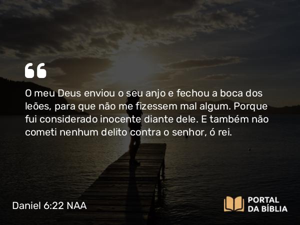 Daniel 6:22 NAA - O meu Deus enviou o seu anjo e fechou a boca dos leões, para que não me fizessem mal algum. Porque fui considerado inocente diante dele. E também não cometi nenhum delito contra o senhor, ó rei.