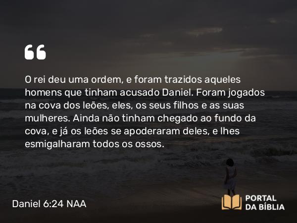 Daniel 6:24 NAA - O rei deu uma ordem, e foram trazidos aqueles homens que tinham acusado Daniel. Foram jogados na cova dos leões, eles, os seus filhos e as suas mulheres. Ainda não tinham chegado ao fundo da cova, e já os leões se apoderaram deles, e lhes esmigalharam todos os ossos.