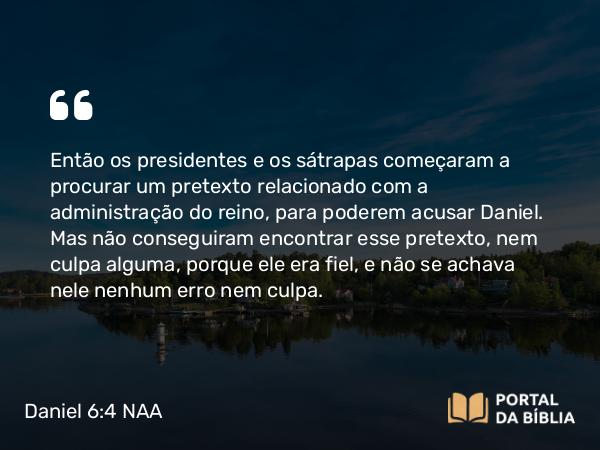 Daniel 6:4 NAA - Então os presidentes e os sátrapas começaram a procurar um pretexto relacionado com a administração do reino, para poderem acusar Daniel. Mas não conseguiram encontrar esse pretexto, nem culpa alguma, porque ele era fiel, e não se achava nele nenhum erro nem culpa.