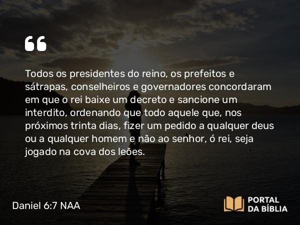 Daniel 6:7 NAA - Todos os presidentes do reino, os prefeitos e sátrapas, conselheiros e governadores concordaram em que o rei baixe um decreto e sancione um interdito, ordenando que todo aquele que, nos próximos trinta dias, fizer um pedido a qualquer deus ou a qualquer homem e não ao senhor, ó rei, seja jogado na cova dos leões.