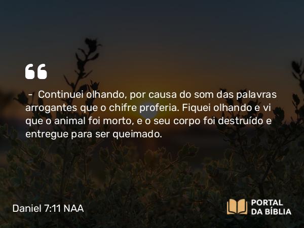 Daniel 7:11 NAA - — Continuei olhando, por causa do som das palavras arrogantes que o chifre proferia. Fiquei olhando e vi que o animal foi morto, e o seu corpo foi destruído e entregue para ser queimado.