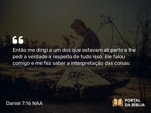 Daniel 7:16 NAA - Então me dirigi a um dos que estavam ali perto e lhe pedi a verdade a respeito de tudo isso. Ele falou comigo e me fez saber a interpretação das coisas: