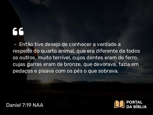 Daniel 7:19 NAA - — Então tive desejo de conhecer a verdade a respeito do quarto animal, que era diferente de todos os outros, muito terrível, cujos dentes eram de ferro, cujas garras eram de bronze, que devorava, fazia em pedaços e pisava com os pés o que sobrava.