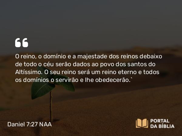 Daniel 7:27 NAA - O reino, o domínio e a majestade dos reinos debaixo de todo o céu serão dados ao povo dos santos do Altíssimo. O seu reino será um reino eterno e todos os domínios o servirão e lhe obedecerão.