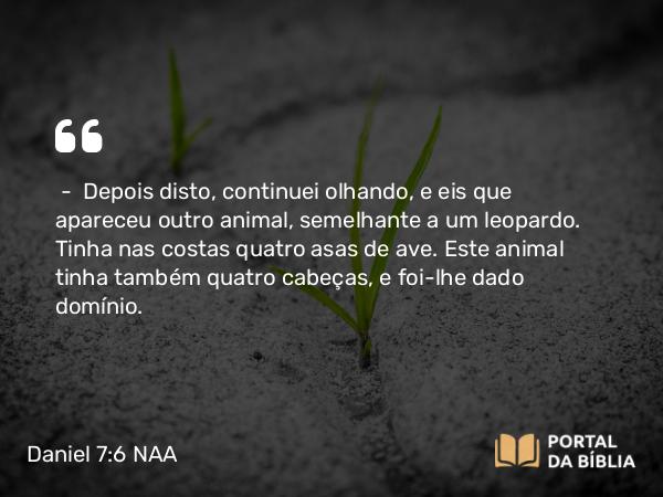 Daniel 7:6 NAA - — Depois disto, continuei olhando, e eis que apareceu outro animal, semelhante a um leopardo. Tinha nas costas quatro asas de ave. Este animal tinha também quatro cabeças, e foi-lhe dado domínio.